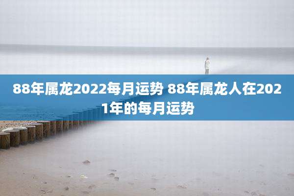 88年属龙2022每月运势 88年属龙人在2021年的每月运势