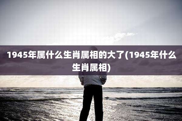 1945年属什么生肖属相的大了(1945年什么生肖属相)