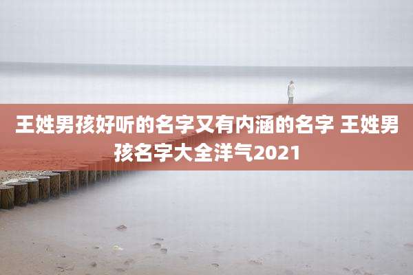王姓男孩好听的名字又有内涵的名字 王姓男孩名字大全洋气2021