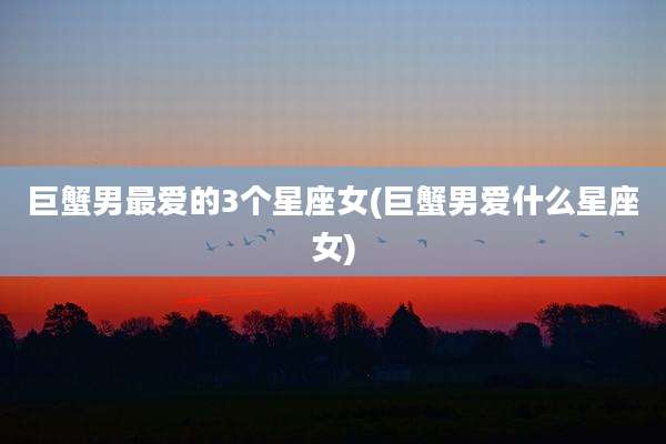 巨蟹男最爱的3个星座女(巨蟹男爱什么星座女)