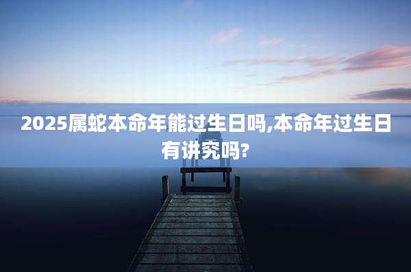 2025属蛇本命年能过生日吗,本命年过生日有讲究吗?