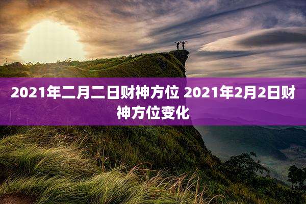 2021年二月二日财神方位 2021年2月2日财神方位变化