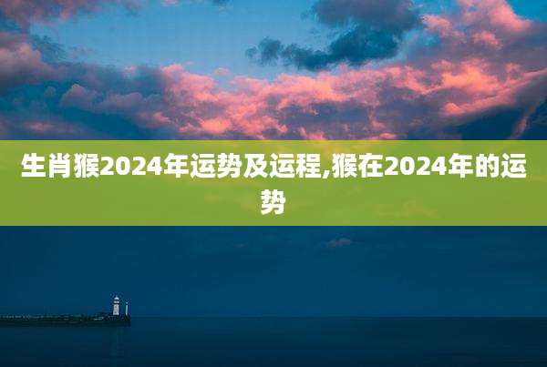 生肖猴2024年运势及运程,猴在2024年的运势