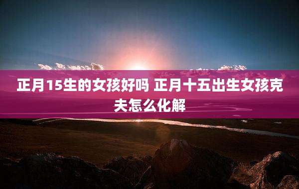 正月15生的女孩好吗 正月十五出生女孩克夫怎么化解