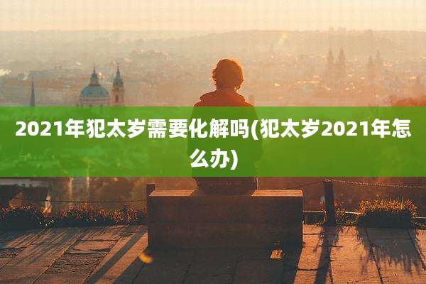 2021年犯太岁需要化解吗(犯太岁2021年怎么办)