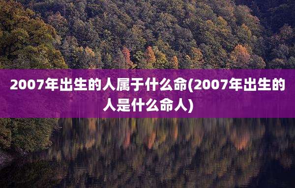 2007年出生的人属于什么命(2007年出生的人是什么命人)