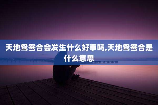 天地鸳鸯合会发生什么好事吗,天地鸳鸯合是什么意思