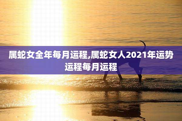 属蛇女全年每月运程,属蛇女人2021年运势运程每月运程