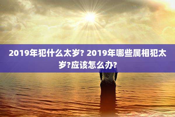 2019年犯什么太岁? 2019年哪些属相犯太岁?应该怎么办?
