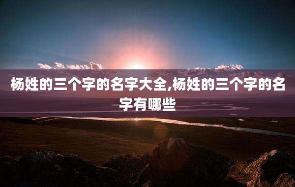 杨姓的三个字的名字大全,杨姓的三个字的名字有哪些