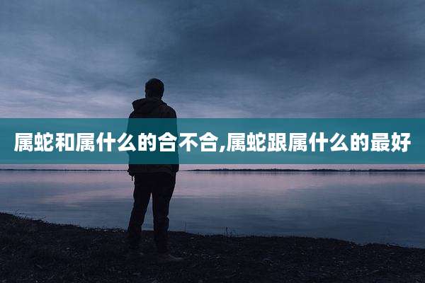 属蛇和属什么的合不合,属蛇跟属什么的最好