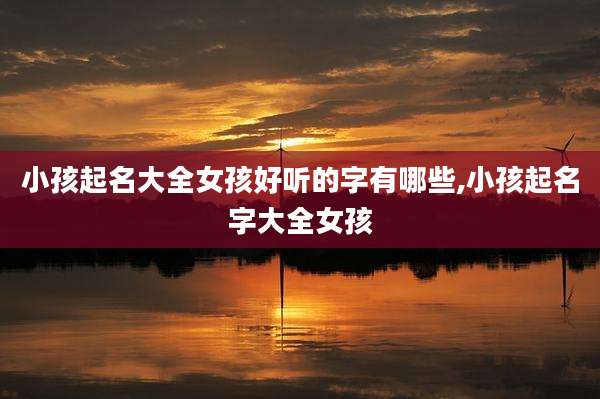 小孩起名大全女孩好听的字有哪些,小孩起名字大全女孩
