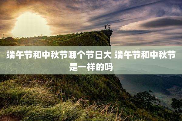 端午节和中秋节哪个节日大 端午节和中秋节是一样的吗