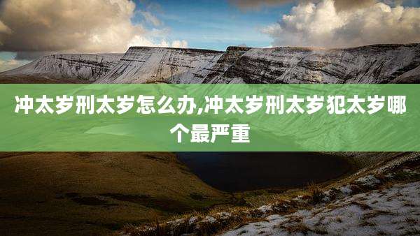 冲太岁刑太岁怎么办,冲太岁刑太岁犯太岁哪个最严重