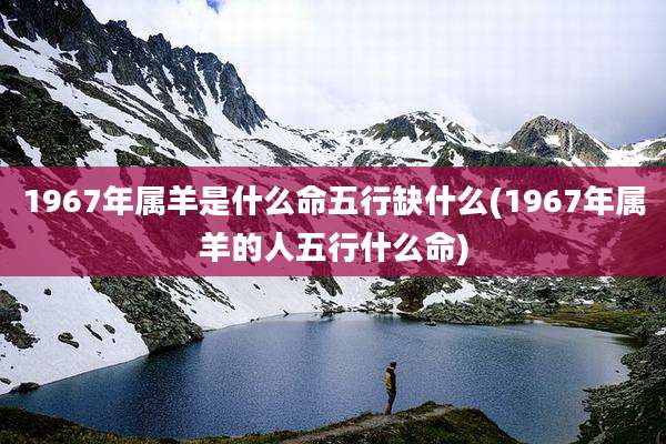 1967年属羊是什么命五行缺什么(1967年属羊的人五行什么命)