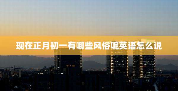 现在正月初一有哪些风俗呢英语怎么说