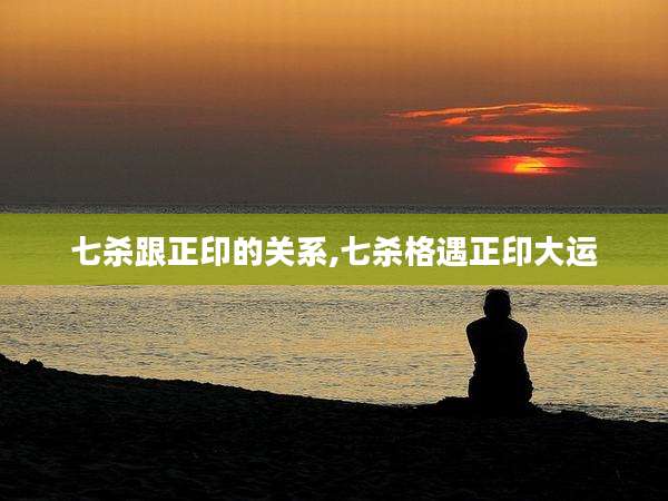 七杀跟正印的关系,七杀格遇正印大运