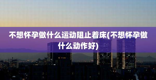 不想怀孕做什么运动阻止着床(不想怀孕做什么动作好)