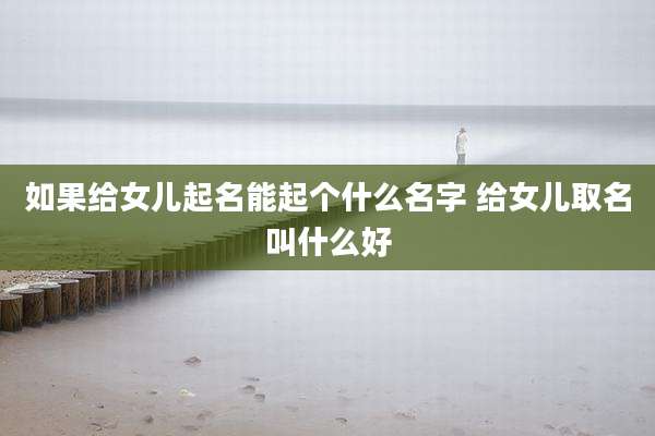 如果给女儿起名能起个什么名字 给女儿取名叫什么好