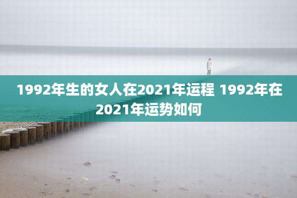 1992年生的女人在2021年运程 1992年在2021年运势如何
