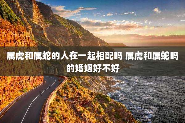 属虎和属蛇的人在一起相配吗 属虎和属蛇吗的婚姻好不好