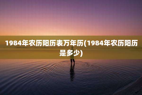 1984年农历阳历表万年历(1984年农历阳历是多少)