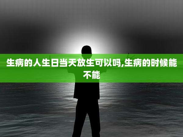 生病的人生日当天放生可以吗,生病的时候能不能