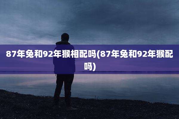 87年兔和92年猴相配吗(87年兔和92年猴配吗)
