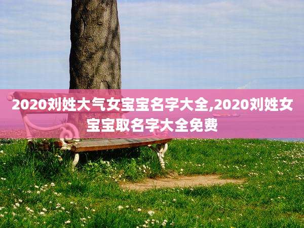 2020刘姓大气女宝宝名字大全,2020刘姓女宝宝取名字大全免费