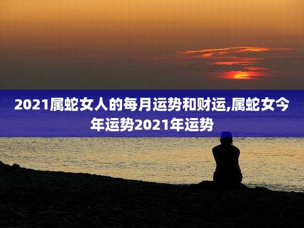 2021属蛇女人的每月运势和财运,属蛇女今年运势2021年运势