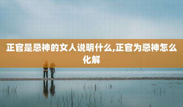 正官是忌神的女人说明什么,正官为忌神怎么化解