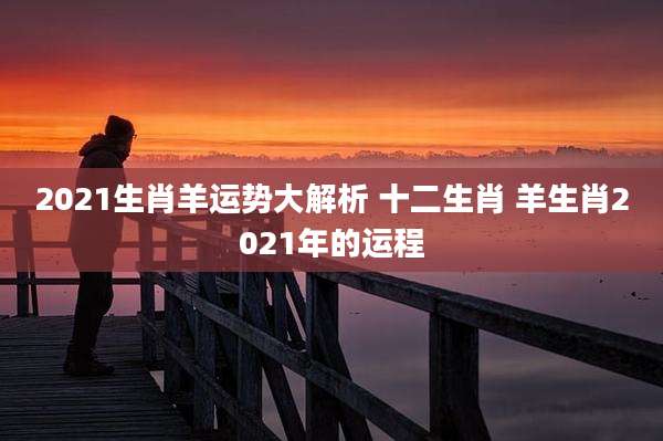 2021生肖羊运势大解析 十二生肖 羊生肖2021年的运程