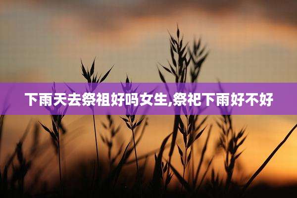 下雨天去祭祖好吗女生,祭祀下雨好不好