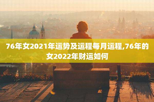 76年女2021年运势及运程每月运程,76年的女2022年财运如何