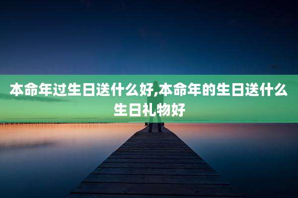 本命年过生日送什么好,本命年的生日送什么生日礼物好
