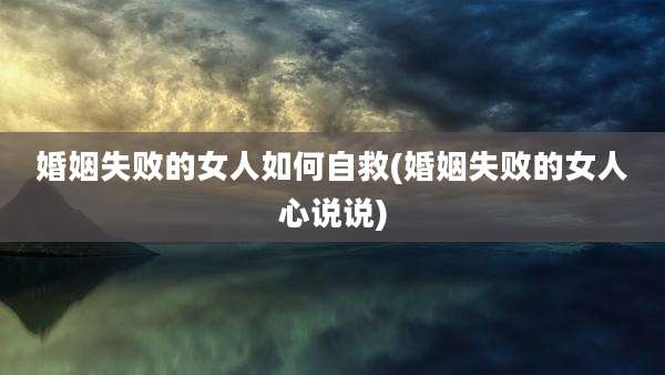 婚姻失败的女人如何自救(婚姻失败的女人心说说)