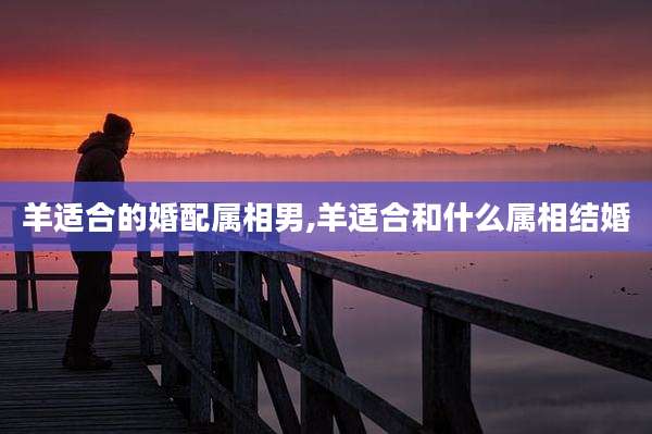 羊适合的婚配属相男,羊适合和什么属相结婚