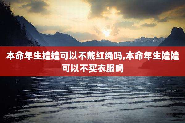 本命年生娃娃可以不戴红绳吗,本命年生娃娃可以不买衣服吗