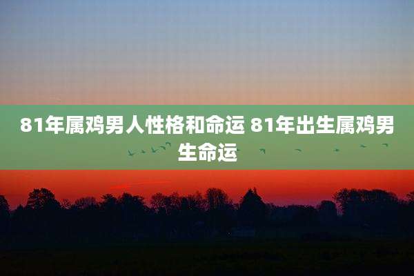 81年属鸡男人性格和命运 81年出生属鸡男生命运