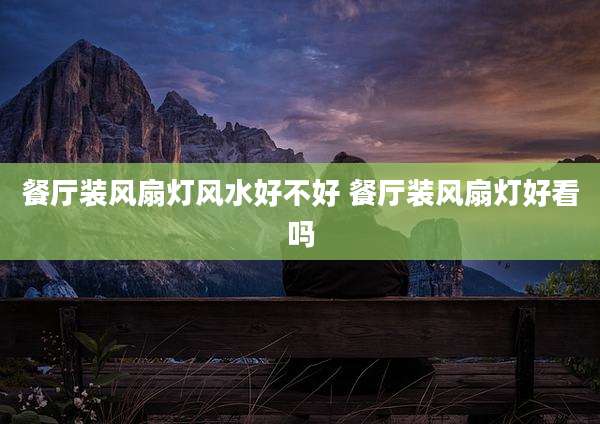 餐厅装风扇灯风水好不好 餐厅装风扇灯好看吗
