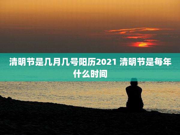 清明节是几月几号阳历2021 清明节是每年什么时间
