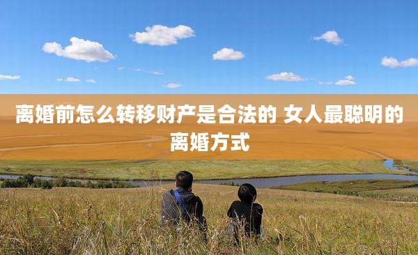 离婚前怎么转移财产是合法的 女人最聪明的离婚方式
