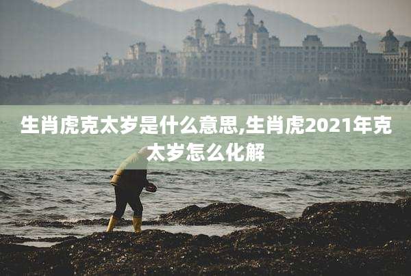 生肖虎克太岁是什么意思,生肖虎2021年克太岁怎么化解