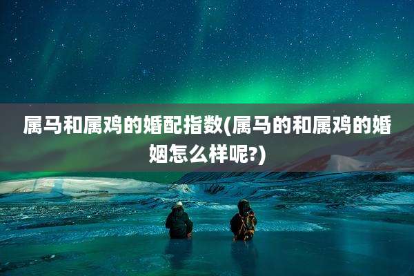 属马和属鸡的婚配指数(属马的和属鸡的婚姻怎么样呢?)