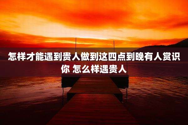 怎样才能遇到贵人做到这四点到晚有人赏识你 怎么样遇贵人