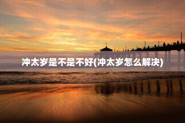 冲太岁是不是不好(冲太岁怎么解决)