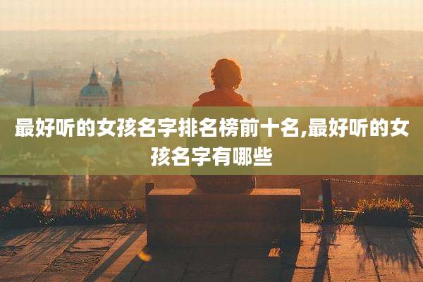 最好听的女孩名字排名榜前十名,最好听的女孩名字有哪些