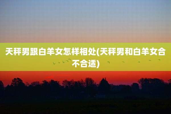 天秤男跟白羊女怎样相处(天秤男和白羊女合不合适)