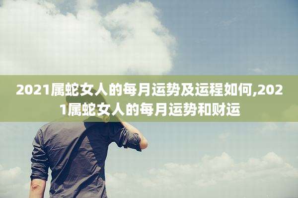 2021属蛇女人的每月运势及运程如何,2021属蛇女人的每月运势和财运