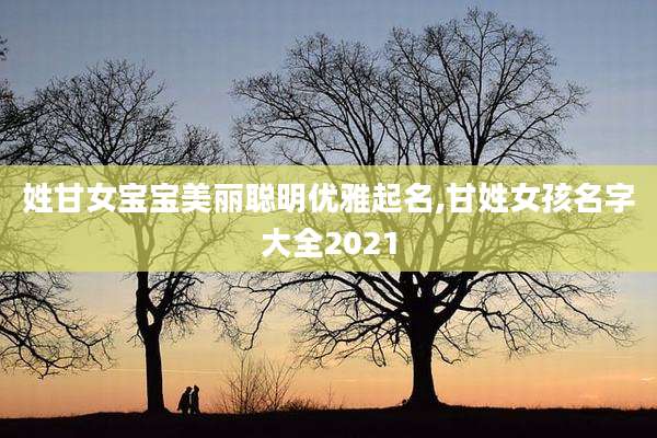 姓甘女宝宝美丽聪明优雅起名,甘姓女孩名字大全2021